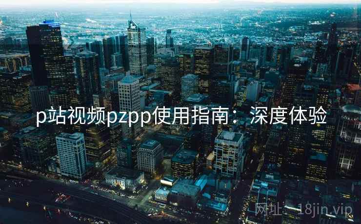 p站视频pzpp使用指南：深度体验