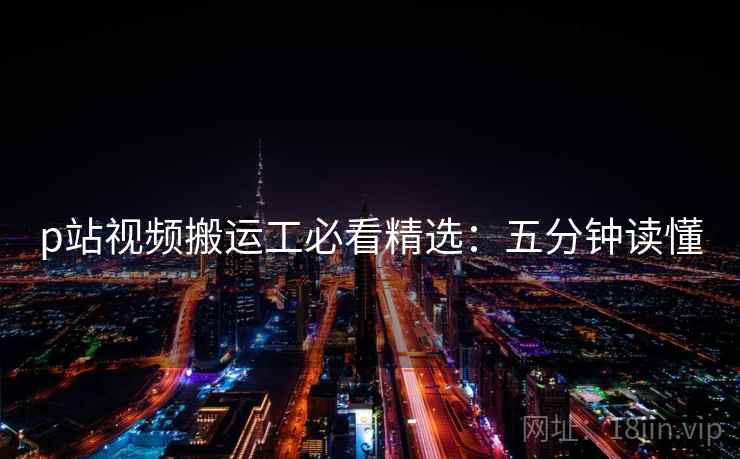 p站视频搬运工必看精选：五分钟读懂