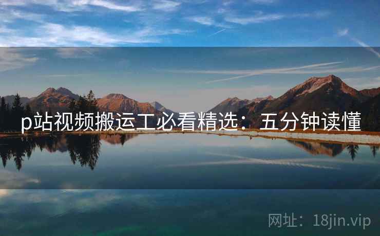 p站视频搬运工必看精选：五分钟读懂
