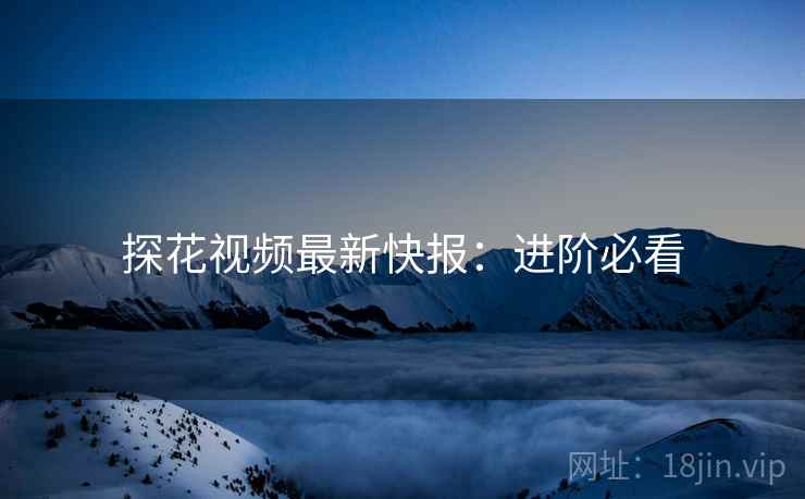 探花视频最新快报：进阶必看