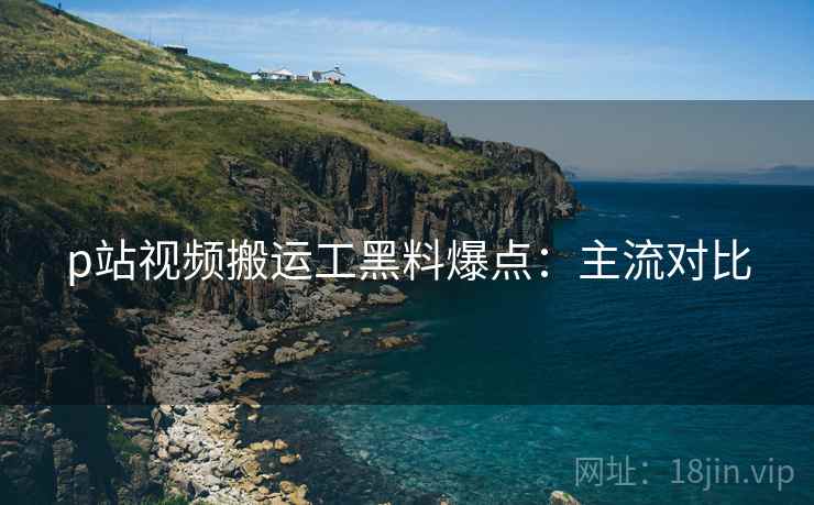 p站视频搬运工黑料爆点：主流对比