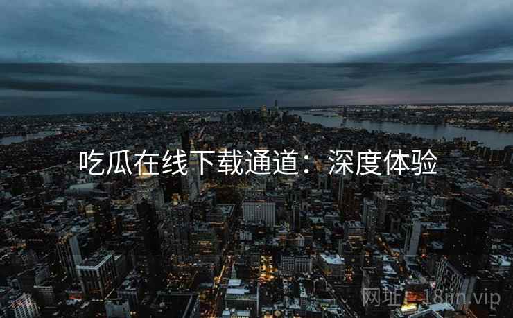 吃瓜在线下载通道：深度体验