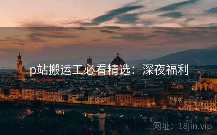 p站搬运工必看精选：深夜福利