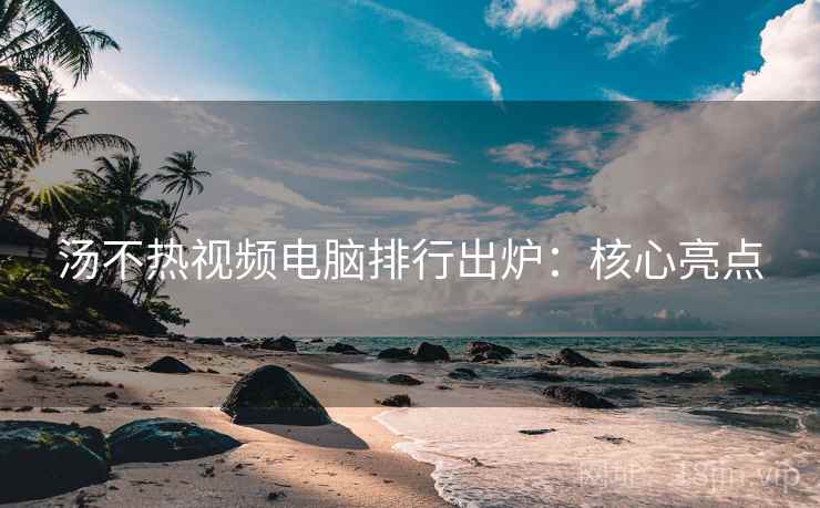 汤不热视频电脑排行出炉：核心亮点