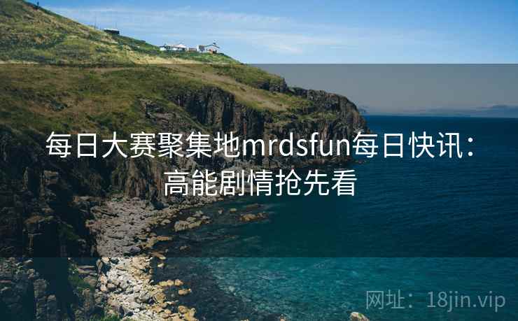 每日大赛聚集地mrdsfun每日快讯：高能剧情抢先看