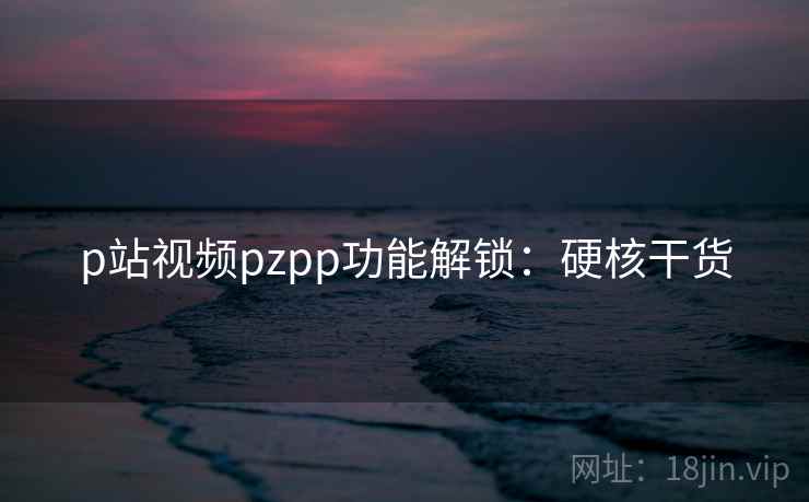 p站视频pzpp功能解锁：硬核干货