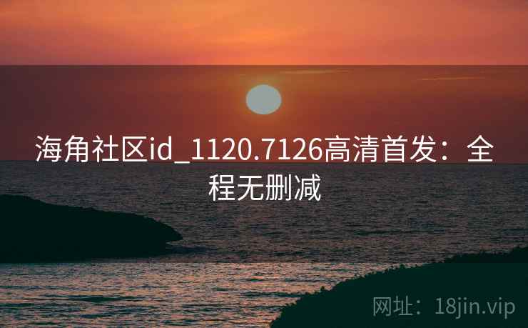 海角社区id_1120.7126高清首发：全程无删减