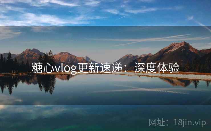 糖心vlog更新速递：深度体验